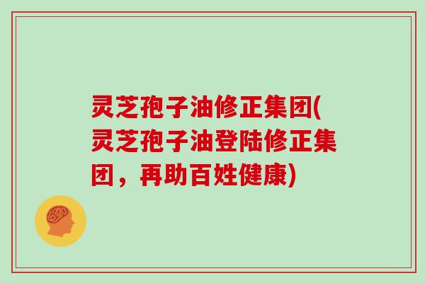 灵芝孢子油修正集团(灵芝孢子油登陆修正集团,再助百姓健康)