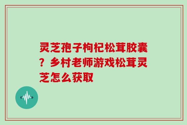 灵芝孢子枸杞松茸胶囊?乡村老师游戏松茸灵芝怎么获取