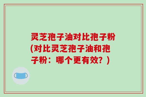 灵芝孢子油对比孢子粉(对比灵芝孢子油和孢子粉:哪个更有效?)