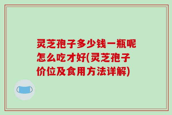 灵芝孢子多少钱一瓶呢怎么吃才好(灵芝孢子价位及食用方法详解)