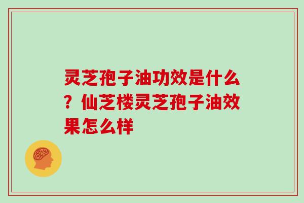 灵芝孢子油功效是什么?仙芝楼灵芝孢子油效果怎么样