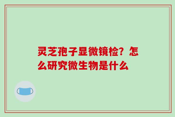 灵芝孢子显微镜检?怎么研究微生物是什么