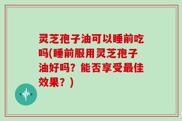 灵芝孢子油可以睡前吃吗(睡前服用灵芝孢子油好吗?能否享受最佳效果?)