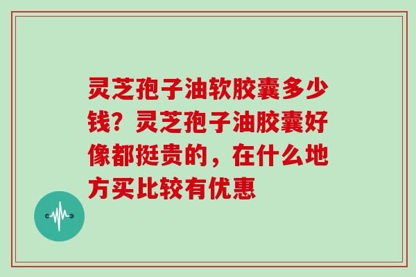 灵芝孢子油软胶囊多少钱?灵芝孢子油胶囊好像都挺贵的,在什么地方买比较有优惠