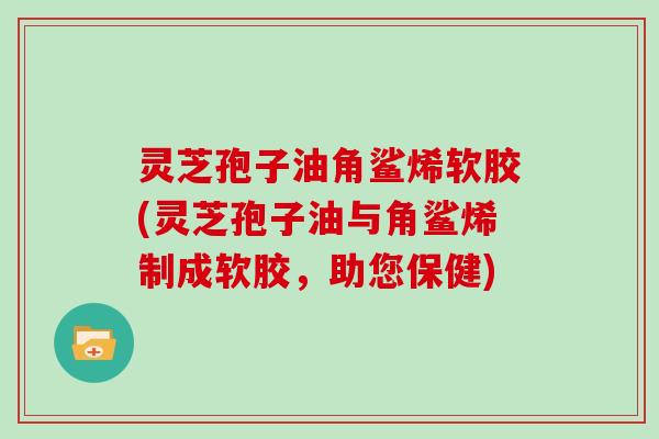 灵芝孢子油角鲨烯软胶(灵芝孢子油与角鲨烯制成软胶,助您保健)