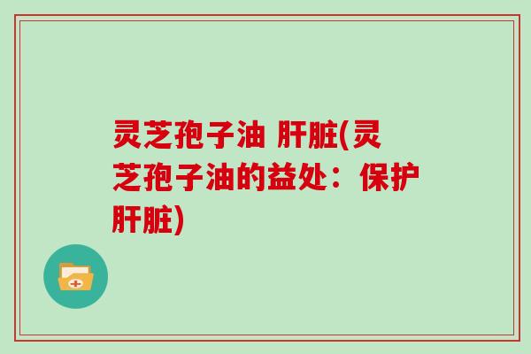 灵芝孢子油 肝脏(灵芝孢子油的益处:保护肝脏)