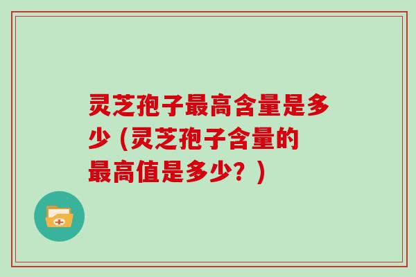 灵芝孢子最高含量是多少 (灵芝孢子含量的最高值是多少?)