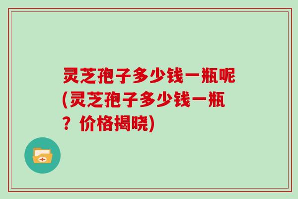 灵芝孢子多少钱一瓶呢(灵芝孢子多少钱一瓶?价格揭晓)