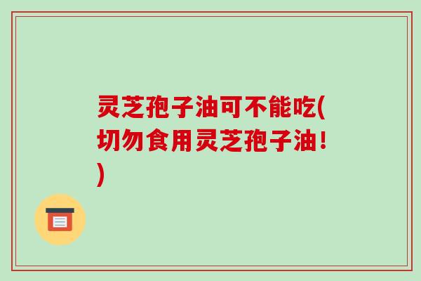 灵芝孢子油可不能吃(切勿食用灵芝孢子油！)