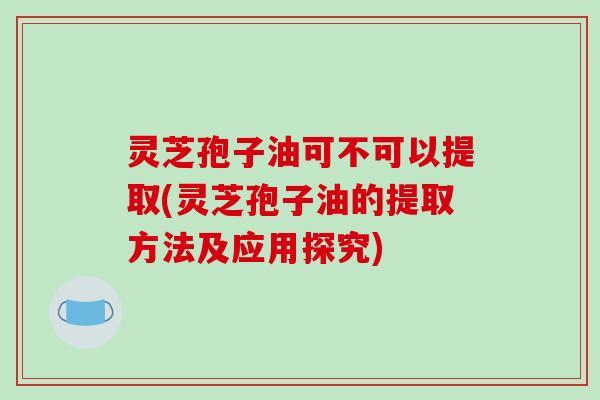 灵芝孢子油可不可以提取(灵芝孢子油的提取方法及应用探究)