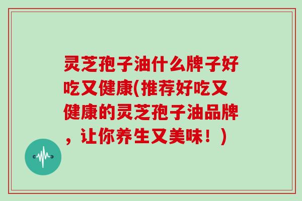 灵芝孢子油什么牌子好吃又健康(推荐好吃又健康的灵芝孢子油品牌，让你养生又美味！)