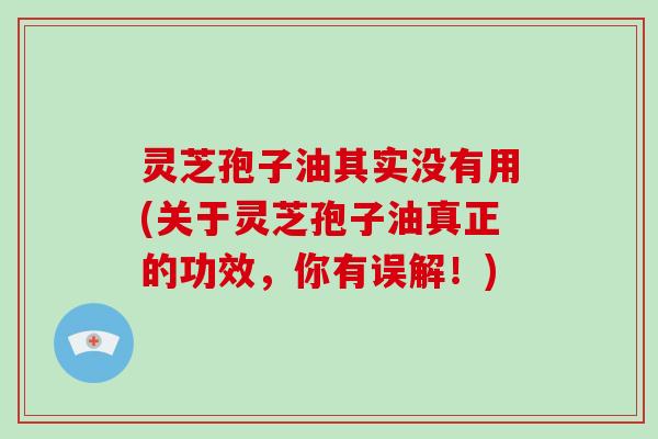 灵芝孢子油其实没有用(关于灵芝孢子油真正的功效,你有误解!)