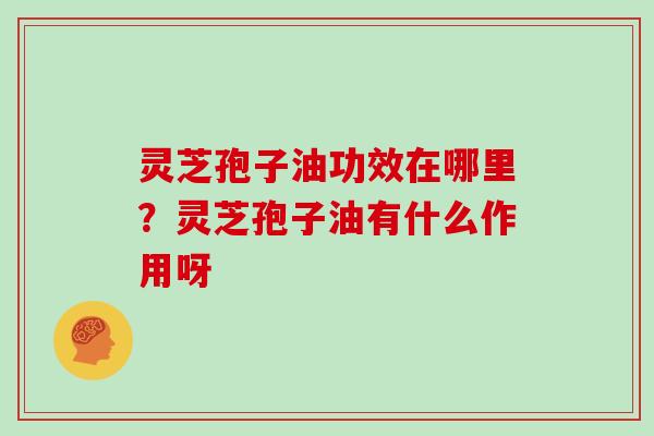 灵芝孢子油功效在哪里?灵芝孢子油有什么作用呀