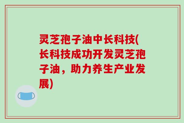 灵芝孢子油中长科技(长科技成功开发灵芝孢子油，助力养生产业发展)
