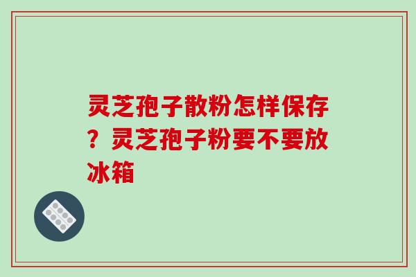 灵芝孢子散粉怎样保存?灵芝孢子粉要不要放冰箱