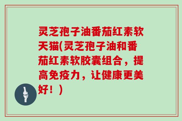 灵芝孢子油番茄红素软天猫(灵芝孢子油和番茄红素软胶囊组合,提高免疫力,让健康更美好!)