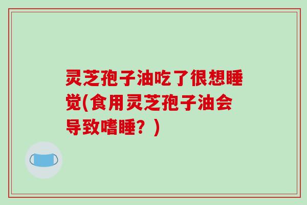 灵芝孢子油吃了很想睡觉(食用灵芝孢子油会导致嗜睡？)