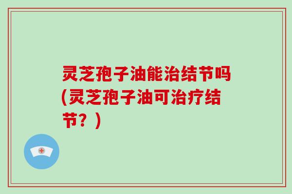 灵芝孢子油能治结节吗(灵芝孢子油可治疗结节?)