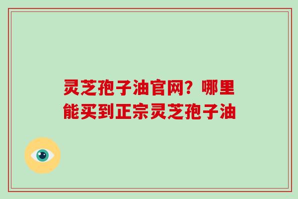 灵芝孢子油官网？哪里能买到正宗灵芝孢子油