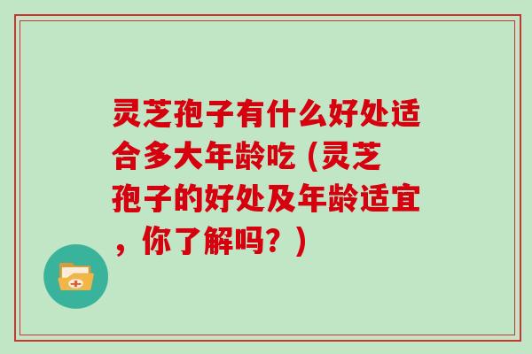 灵芝孢子有什么好处适合多大年龄吃 (灵芝孢子的好处及年龄适宜,你了解吗?)