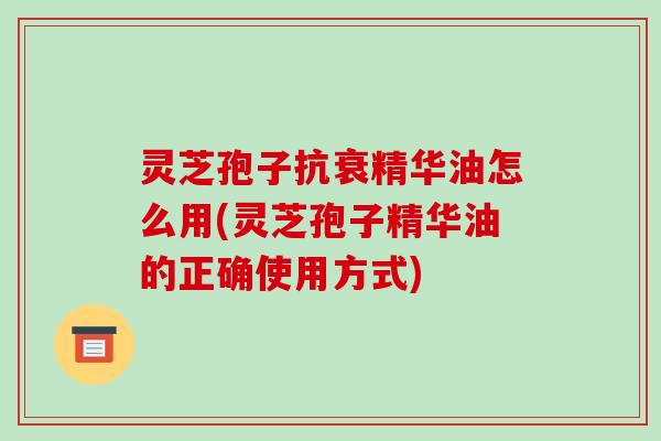 灵芝孢子抗衰精华油怎么用(灵芝孢子精华油的正确使用方式)