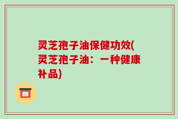 灵芝孢子油保健功效(灵芝孢子油:一种健康补品)