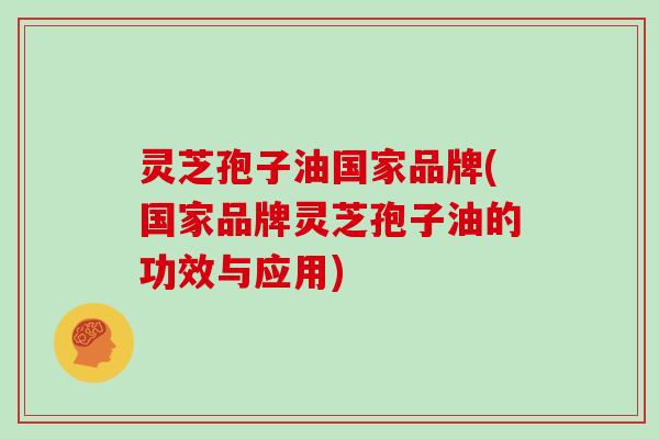 灵芝孢子油国家品牌(国家品牌灵芝孢子油的功效与应用)