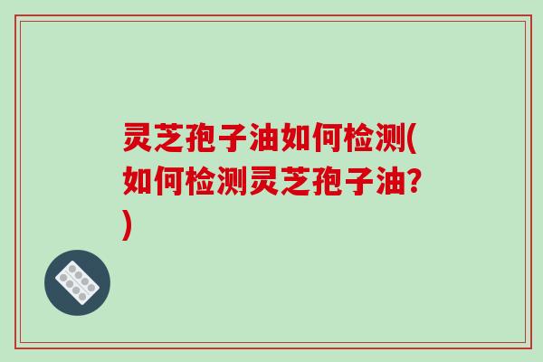 灵芝孢子油如何检测(如何检测灵芝孢子油?)