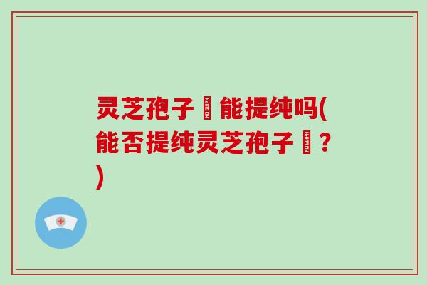灵芝孢子枌能提纯吗(能否提纯灵芝孢子枌?)