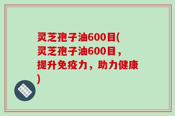 灵芝孢子油600目(灵芝孢子油600目,提升免疫力,助力健康)