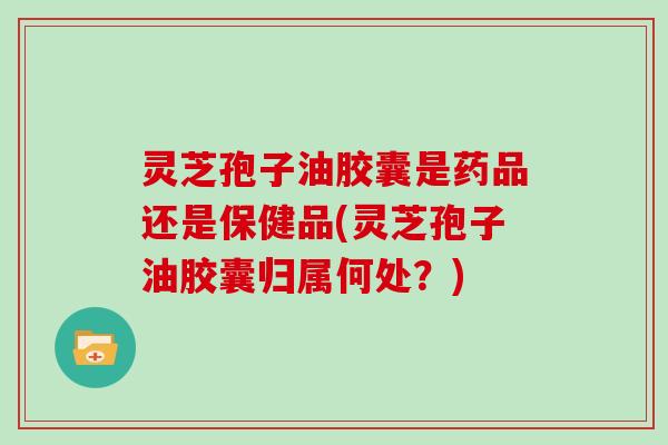 灵芝孢子油胶囊是药品还是保健品(灵芝孢子油胶囊归属何处?)