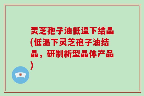 灵芝孢子油低温下结晶(低温下灵芝孢子油结晶,研制新型晶体产品)