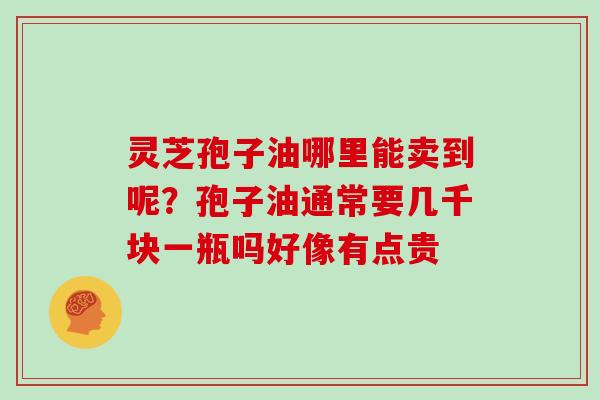 灵芝孢子油哪里能卖到呢?孢子油通常要几千块一瓶吗好像有点贵