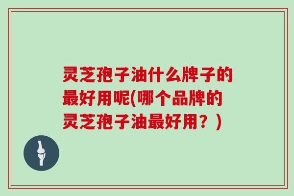灵芝孢子油什么牌子的最好用呢(哪个品牌的灵芝孢子油最好用?)