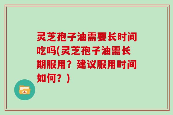 灵芝孢子油需要长时间吃吗(灵芝孢子油需长期服用?建议服用时间如何?)