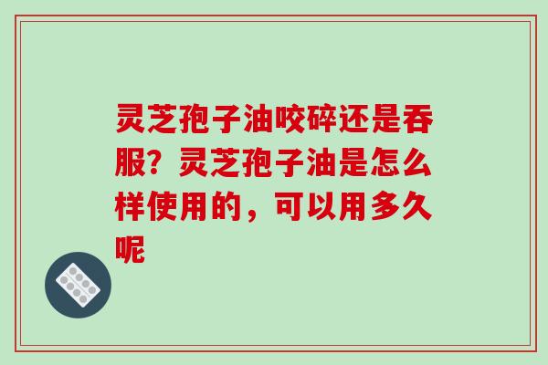 灵芝孢子油咬碎还是吞服？灵芝孢子油是怎么样使用的，可以用多久呢