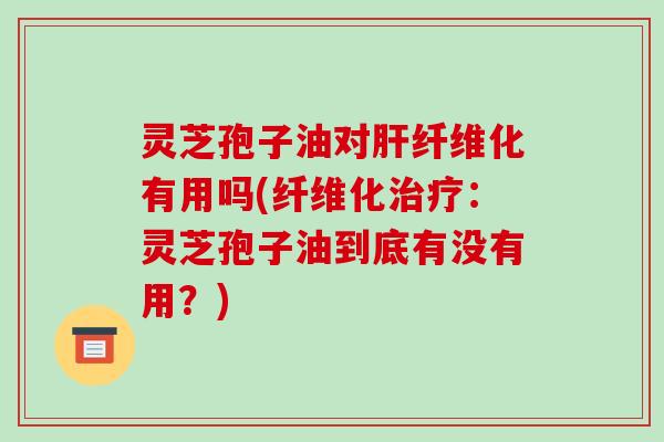 灵芝孢子油对肝纤维化有用吗(纤维化治疗:灵芝孢子油到底有没有用?)