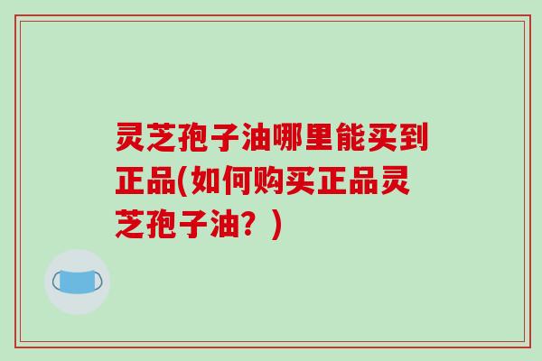 灵芝孢子油哪里能买到正品(如何购买正品灵芝孢子油?)