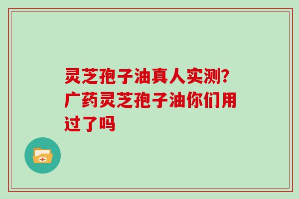 灵芝孢子油真人实测?广药灵芝孢子油你们用过了吗