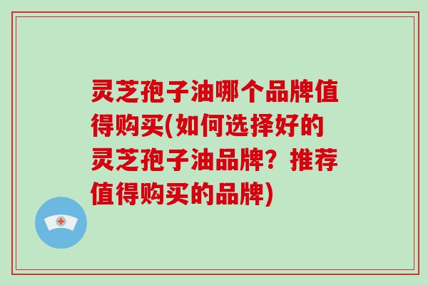 灵芝孢子油哪个品牌值得购买(如何选择好的灵芝孢子油品牌？推荐值得购买的品牌)