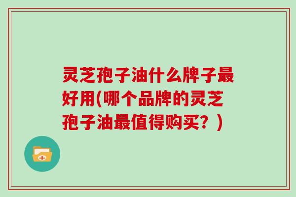 灵芝孢子油什么牌子最好用(哪个品牌的灵芝孢子油最值得购买?)
