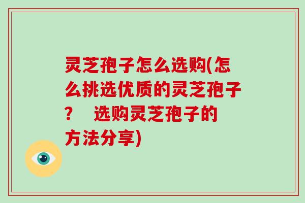 灵芝孢子怎么选购(怎么挑选优质的灵芝孢子? 选购灵芝孢子的方法分享)