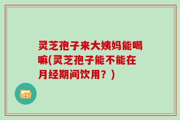 灵芝孢子来大姨妈能喝嘛(灵芝孢子能不能在月经期间饮用？)