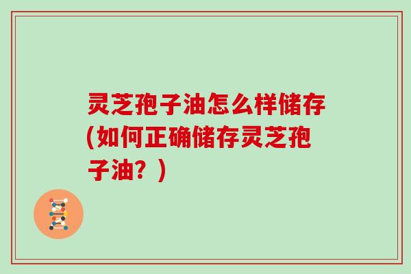 灵芝孢子油怎么样储存(如何正确储存灵芝孢子油？)