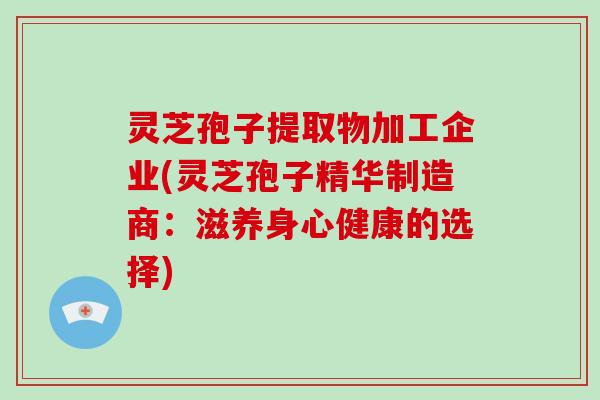 灵芝孢子提取物加工企业(灵芝孢子精华制造商：滋养身心健康的选择)