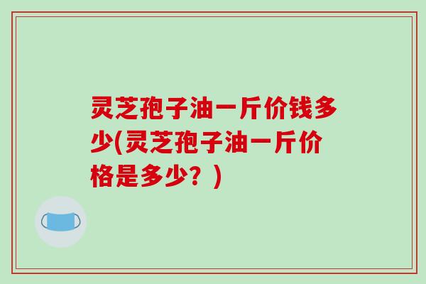 灵芝孢子油一斤价钱多少(灵芝孢子油一斤价格是多少？)