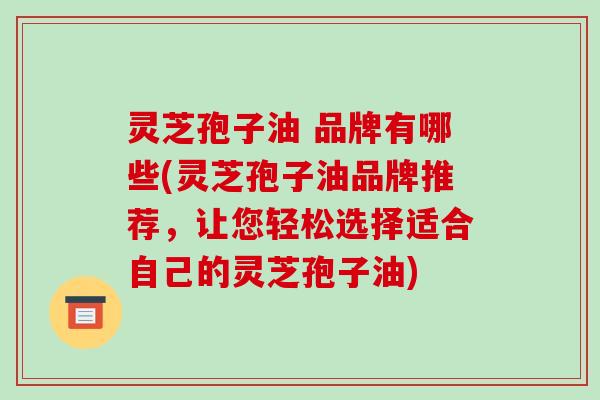 灵芝孢子油 品牌有哪些(灵芝孢子油品牌推荐,让您轻松选择适合自己的灵芝孢子油)