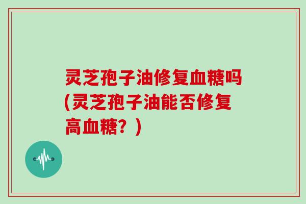 灵芝孢子油修复血糖吗(灵芝孢子油能否修复高血糖?)