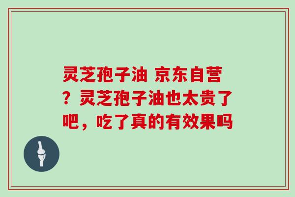 灵芝孢子油 京东自营？灵芝孢子油也太贵了吧，吃了真的有效果吗