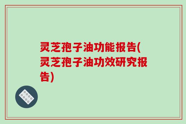 灵芝孢子油功能报告(灵芝孢子油功效研究报告)